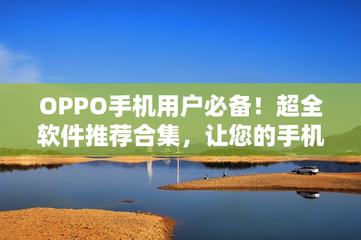 OPPO手機用戶必備！超全軟件推薦合集，讓您的手機功能更強大！
