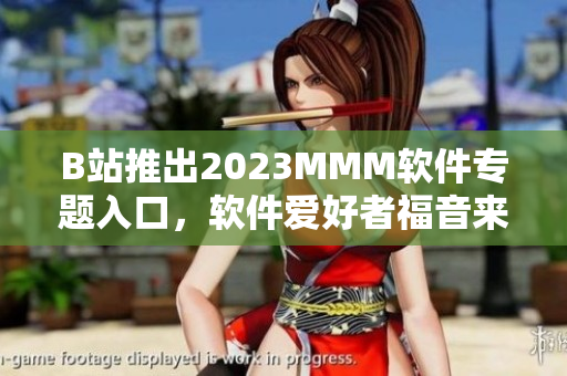 B站推出2023MMM軟件專(zhuān)題入口，軟件愛(ài)好者福音來(lái)了！