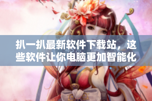 扒一扒最新軟件下載站，這些軟件讓你電腦更加智能化