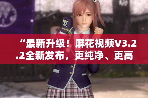 “最新升級！麻花視頻V3.2.2全新發(fā)布，更純凈、更高效！”