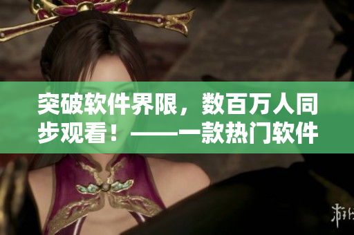 突破軟件界限，數(shù)百萬(wàn)人同步觀看！——一款熱門軟件的驚人播放量揭秘