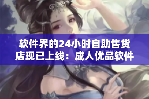 軟件界的24小時(shí)自助售貨店現(xiàn)已上線：成人優(yōu)品軟件一鍵購(gòu)買體驗(yàn)