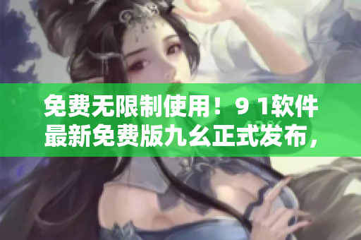 免費無限制使用！9 1軟件最新免費版九幺正式發(fā)布，輕松提升軟件操作效率