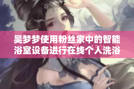 吳夢(mèng)夢(mèng)使用粉絲家中的智能浴室設(shè)備進(jìn)行在線個(gè)人洗浴體驗(yàn)