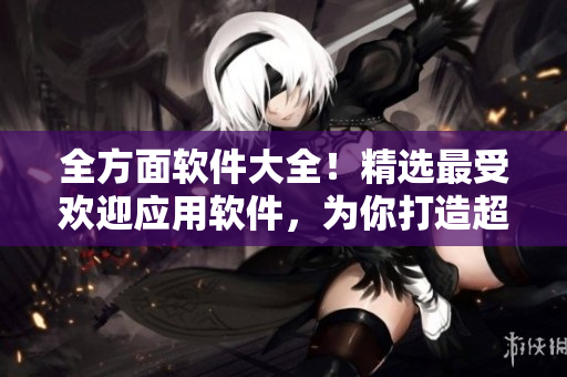 全方面軟件大全！精選最受歡迎應(yīng)用軟件，為你打造超實用軟件匯總指南！