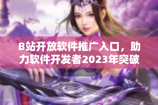 B站開放軟件推廣入口，助力軟件開發(fā)者2023年突破發(fā)展瓶頸