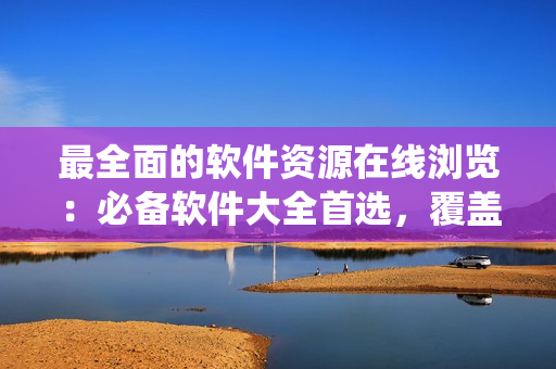 最全面的軟件資源在線瀏覽：必備軟件大全首選，覆蓋全系列操作系統(tǒng)！