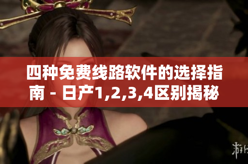 四種免費線路軟件的選擇指南 - 日產(chǎn)1,2,3,4區(qū)別揭秘！