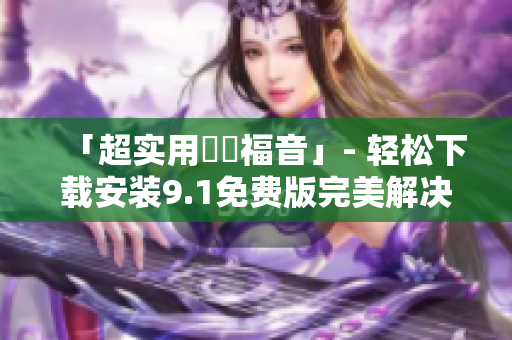 「超實(shí)用蒟蒻福音」- 輕松下載安裝9.1免費(fèi)版完美解決軟件問題
