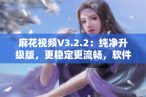 麻花視頻V3.2.2：純凈升級版，更穩(wěn)定更流暢，軟件使用體驗大幅提升！