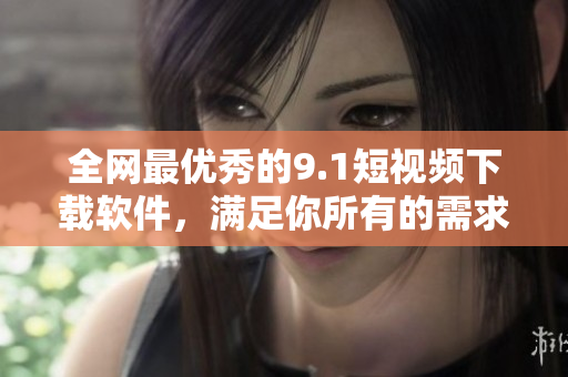 全網(wǎng)最優(yōu)秀的9.1短視頻下載軟件，滿足你所有的需求！