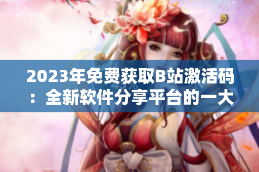 2023年免費獲取B站激活碼：全新軟件分享平臺的一大利好！