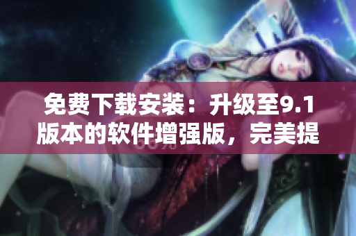 免費(fèi)下載安裝：升級至9.1版本的軟件增強(qiáng)版，完美提升用戶體驗(yàn)