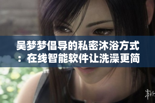 吳夢(mèng)夢(mèng)倡導(dǎo)的私密沐浴方式：在線智能軟件讓洗澡更簡(jiǎn)便