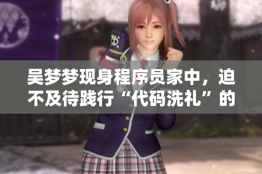 吳夢夢現(xiàn)身程序員家中，迫不及待踐行“代碼洗禮”的心愿