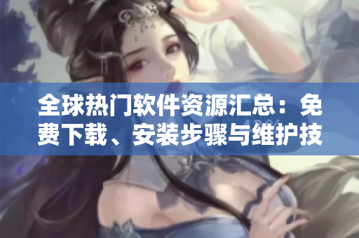 全球熱門軟件資源匯總：免費(fèi)下載、安裝步驟與維護(hù)技巧