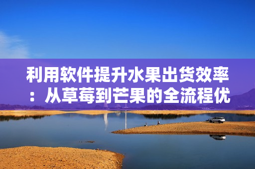 利用軟件提升水果出貨效率：從草莓到芒果的全流程優(yōu)化