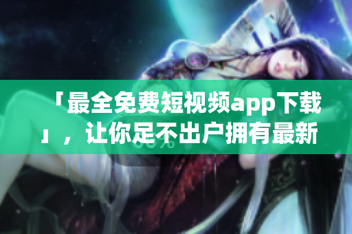 「最全免費(fèi)短視頻app下載」，讓你足不出戶擁有最新、最火的短視頻軟件
