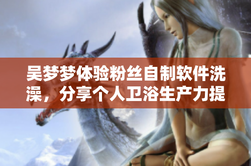 吳夢(mèng)夢(mèng)體驗(yàn)粉絲自制軟件洗澡，分享個(gè)人衛(wèi)浴生產(chǎn)力提升經(jīng)歷