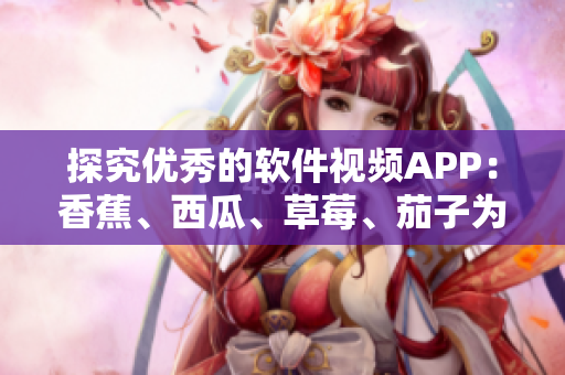 探究優(yōu)秀的軟件視頻APP：香蕉、西瓜、草莓、茄子為何備受推崇？