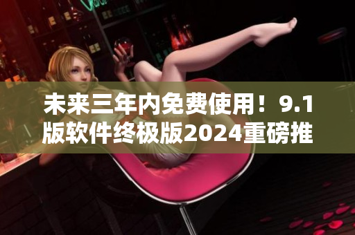 未來三年內(nèi)免費使用！9.1版軟件終極版2024重磅推出