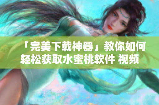「完美下載神器」教你如何輕松獲取水蜜桃軟件 視頻，內(nèi)容詳實易懂