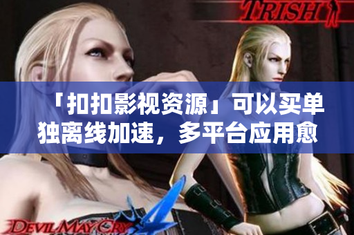 「扣扣影視資源」可以買單獨離線加速，多平臺應用愈發(fā)頻繁！