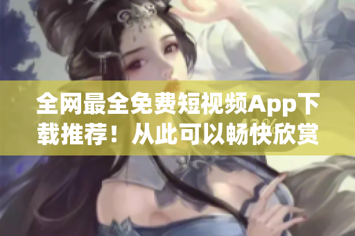 全網(wǎng)最全免費短視頻App下載推薦！從此可以暢快欣賞創(chuàng)意無限的內(nèi)容！