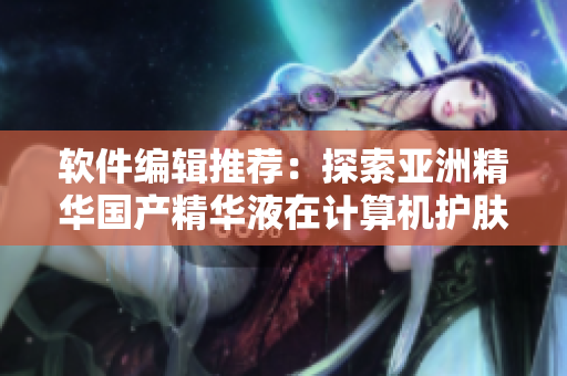 軟件編輯推薦：探索亞洲精華國產(chǎn)精華液在計算機護膚領域的倍增功效