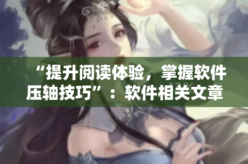 “提升閱讀體驗，掌握軟件壓軸技巧”：軟件相關(guān)文章閱讀技巧分享
