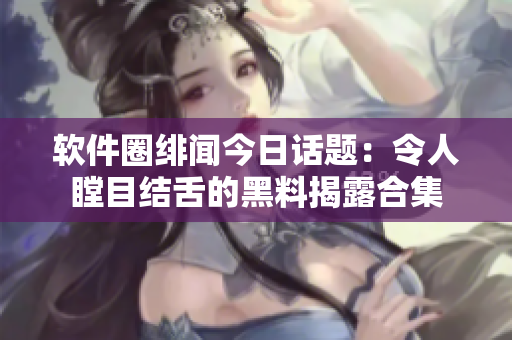 軟件圈緋聞今日話(huà)題：令人瞠目結(jié)舌的黑料揭露合集