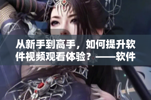 從新手到高手，如何提升軟件視頻觀看體驗(yàn)？——軟件視頻觀看技巧和方法分享