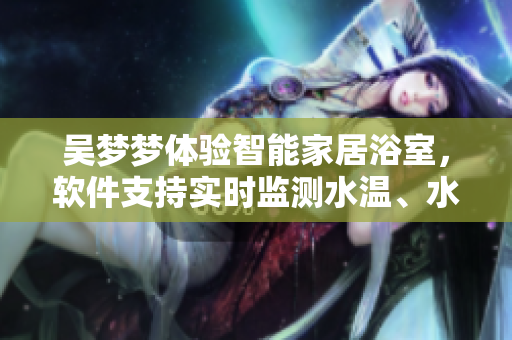 吳夢(mèng)夢(mèng)體驗(yàn)智能家居浴室，軟件支持實(shí)時(shí)監(jiān)測(cè)水溫、水流等數(shù)據(jù)