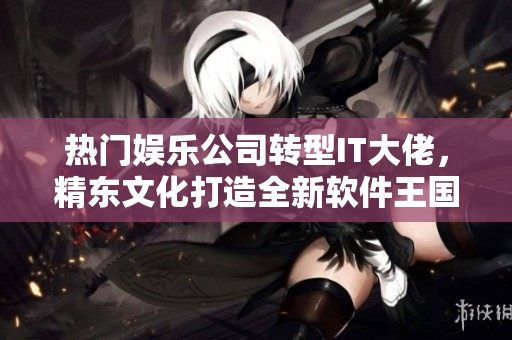 熱門娛樂公司轉(zhuǎn)型IT大佬，精東文化打造全新軟件王國！