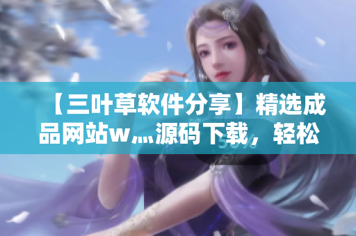 【三葉草軟件分享】精選成品網(wǎng)站w灬源碼下載，輕松掌握軟件開發(fā)技巧！