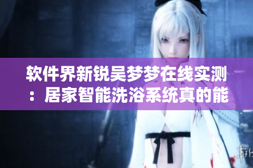 軟件界新銳吳夢(mèng)夢(mèng)在線實(shí)測(cè)：居家智能洗浴系統(tǒng)真的能帶來(lái)全新洗澡體驗(yàn)！