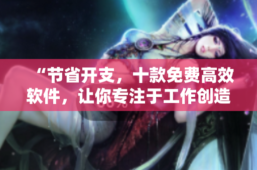 “節(jié)省開(kāi)支，十款免費(fèi)高效軟件，讓你專注于工作創(chuàng)造巨大價(jià)值”