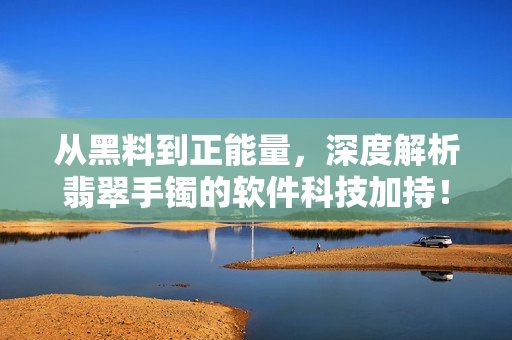 從黑料到正能量，深度解析翡翠手鐲的軟件科技加持！