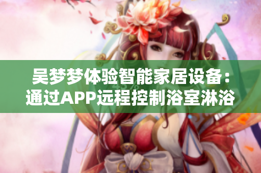 吳夢(mèng)夢(mèng)體驗(yàn)智能家居設(shè)備：通過APP遠(yuǎn)程控制浴室淋浴功能