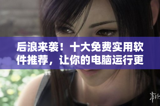后浪來襲！十大免費(fèi)實(shí)用軟件推薦，讓你的電腦運(yùn)行更快更安全