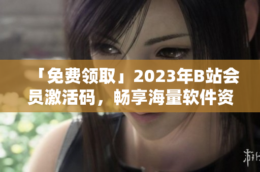 「免費(fèi)領(lǐng)取」2023年B站會(huì)員激活碼，暢享海量軟件資源