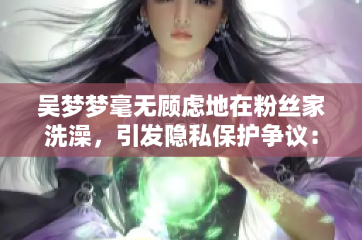 吳夢夢毫無顧慮地在粉絲家洗澡，引發(fā)隱私保護爭議：軟件隱私怎么保？