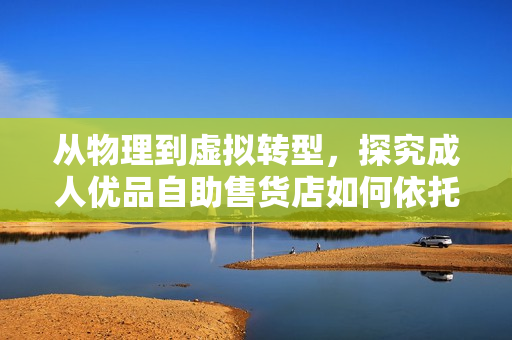 從物理到虛擬轉(zhuǎn)型，探究成人優(yōu)品自助售貨店如何依托軟件打造一站式購物新體驗