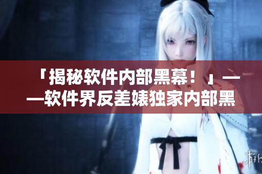 「揭秘軟件內(nèi)部黑幕！」——軟件界反差婊獨(dú)家內(nèi)部黑料曝光！