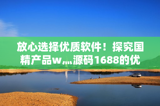 放心選擇優(yōu)質(zhì)軟件！探究國(guó)精產(chǎn)品w灬源碼1688的優(yōu)勢(shì)