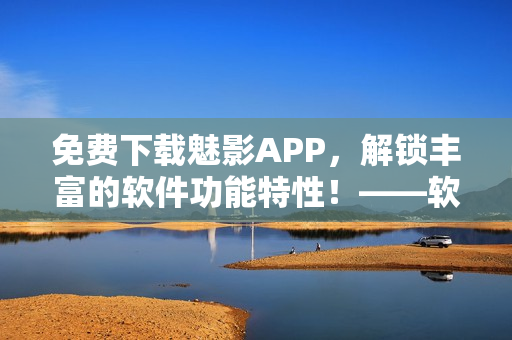 免費下載魅影APP，解鎖豐富的軟件功能特性！——軟軟定制版