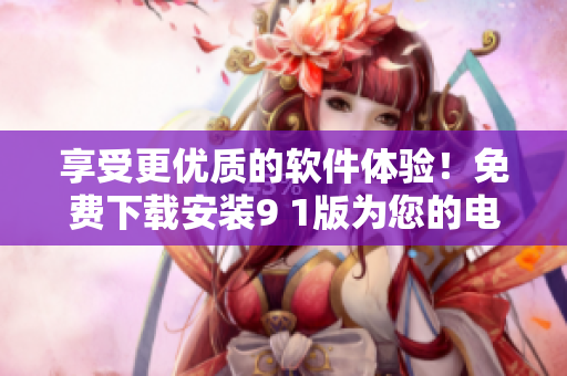 享受更優(yōu)質(zhì)的軟件體驗(yàn)！免費(fèi)下載安裝9 1版為您的電腦添加新功能