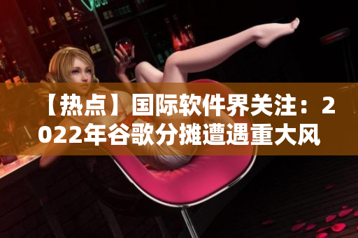 【熱點】國際軟件界關(guān)注：2022年谷歌分攤遭遇重大風(fēng)險！