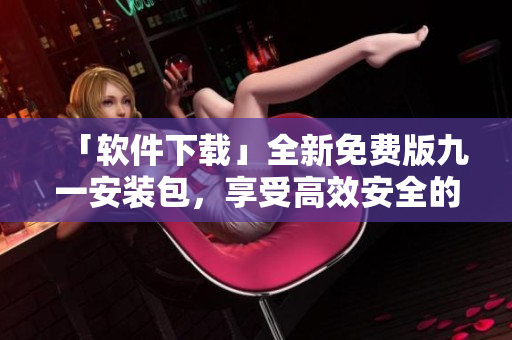 「軟件下載」全新免費(fèi)版九一安裝包，享受高效安全的軟件體驗(yàn)！