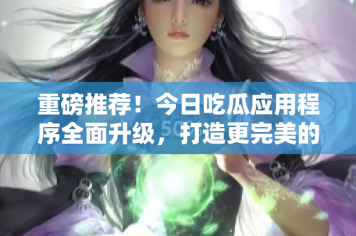 重磅推薦！今日吃瓜應(yīng)用程序全面升級，打造更完美的軟件信息分享！